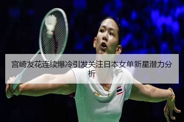 宫崎友花连续爆冷引发关注日本女单新星潜力分析